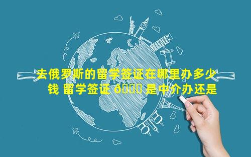 去俄罗斯的留学签证在哪里办多少钱 留学签证 🐕 是中介办还是自己办